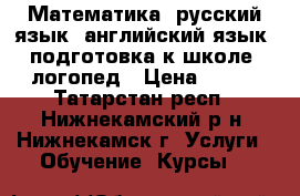 Математика, русский язык, английский язык, подготовка к школе, логопед › Цена ­ 250 - Татарстан респ., Нижнекамский р-н, Нижнекамск г. Услуги » Обучение. Курсы   